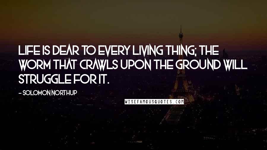 Solomon Northup Quotes: Life is dear to every living thing; the worm that crawls upon the ground will struggle for it.