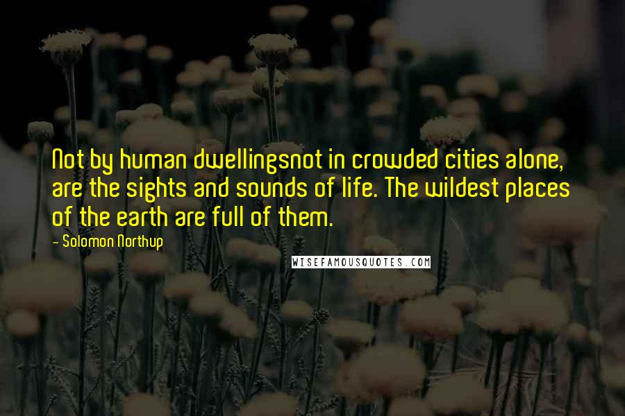 Solomon Northup Quotes: Not by human dwellingsnot in crowded cities alone, are the sights and sounds of life. The wildest places of the earth are full of them.
