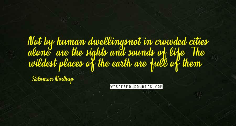 Solomon Northup Quotes: Not by human dwellingsnot in crowded cities alone, are the sights and sounds of life. The wildest places of the earth are full of them.