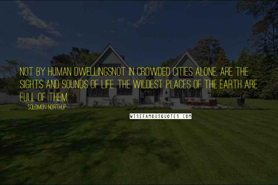 Solomon Northup Quotes: Not by human dwellingsnot in crowded cities alone, are the sights and sounds of life. The wildest places of the earth are full of them.