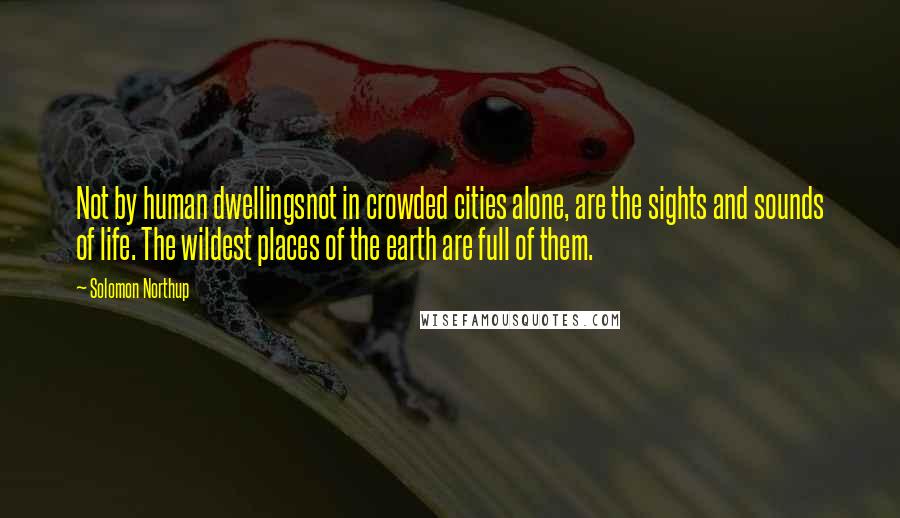 Solomon Northup Quotes: Not by human dwellingsnot in crowded cities alone, are the sights and sounds of life. The wildest places of the earth are full of them.