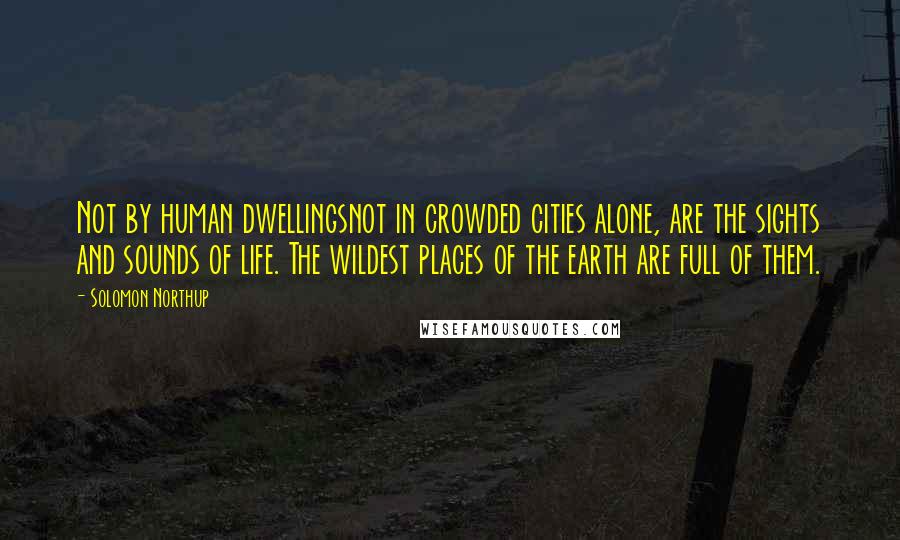 Solomon Northup Quotes: Not by human dwellingsnot in crowded cities alone, are the sights and sounds of life. The wildest places of the earth are full of them.