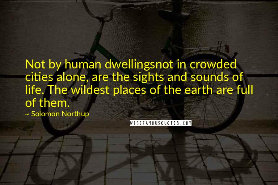 Solomon Northup Quotes: Not by human dwellingsnot in crowded cities alone, are the sights and sounds of life. The wildest places of the earth are full of them.