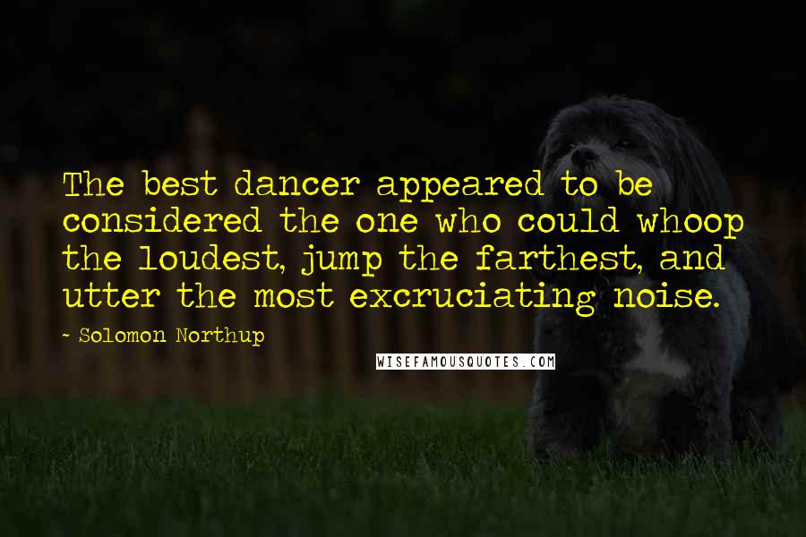 Solomon Northup Quotes: The best dancer appeared to be considered the one who could whoop the loudest, jump the farthest, and utter the most excruciating noise.