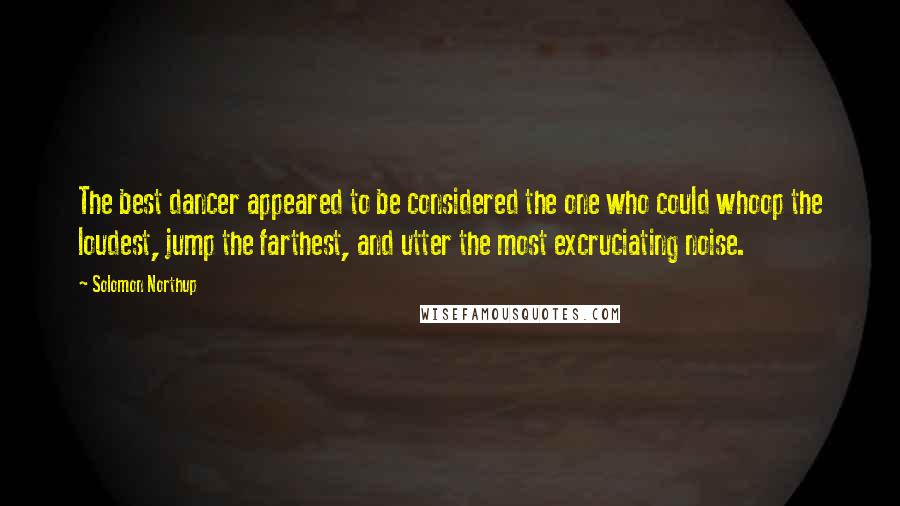 Solomon Northup Quotes: The best dancer appeared to be considered the one who could whoop the loudest, jump the farthest, and utter the most excruciating noise.