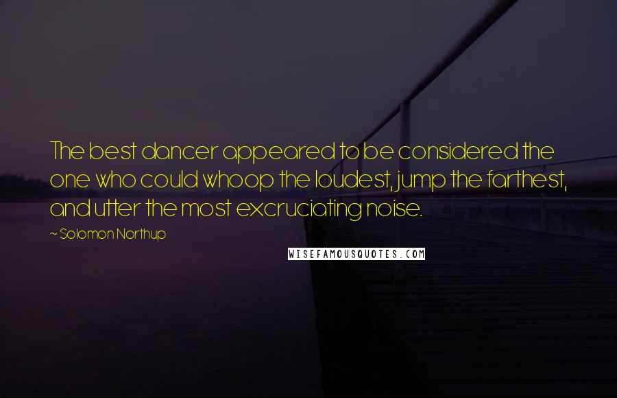 Solomon Northup Quotes: The best dancer appeared to be considered the one who could whoop the loudest, jump the farthest, and utter the most excruciating noise.