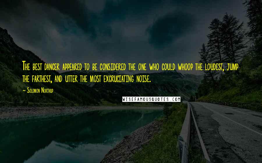 Solomon Northup Quotes: The best dancer appeared to be considered the one who could whoop the loudest, jump the farthest, and utter the most excruciating noise.