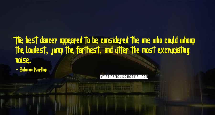 Solomon Northup Quotes: The best dancer appeared to be considered the one who could whoop the loudest, jump the farthest, and utter the most excruciating noise.