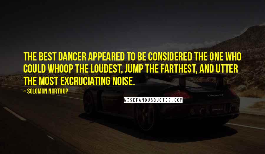 Solomon Northup Quotes: The best dancer appeared to be considered the one who could whoop the loudest, jump the farthest, and utter the most excruciating noise.