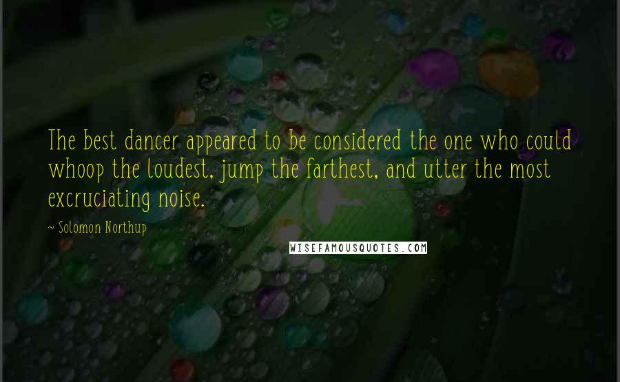 Solomon Northup Quotes: The best dancer appeared to be considered the one who could whoop the loudest, jump the farthest, and utter the most excruciating noise.