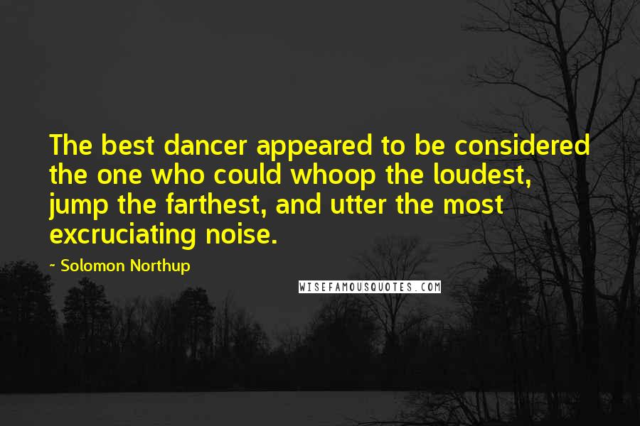 Solomon Northup Quotes: The best dancer appeared to be considered the one who could whoop the loudest, jump the farthest, and utter the most excruciating noise.