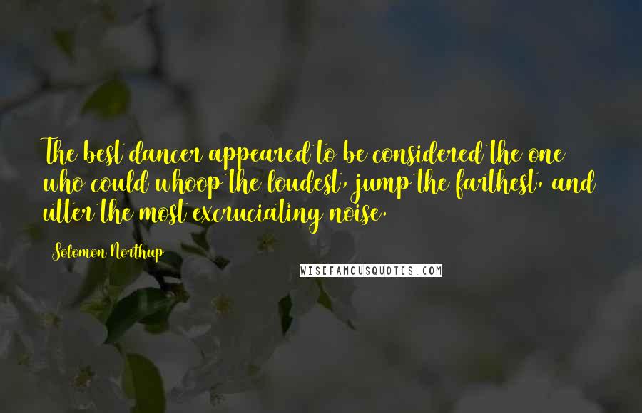 Solomon Northup Quotes: The best dancer appeared to be considered the one who could whoop the loudest, jump the farthest, and utter the most excruciating noise.