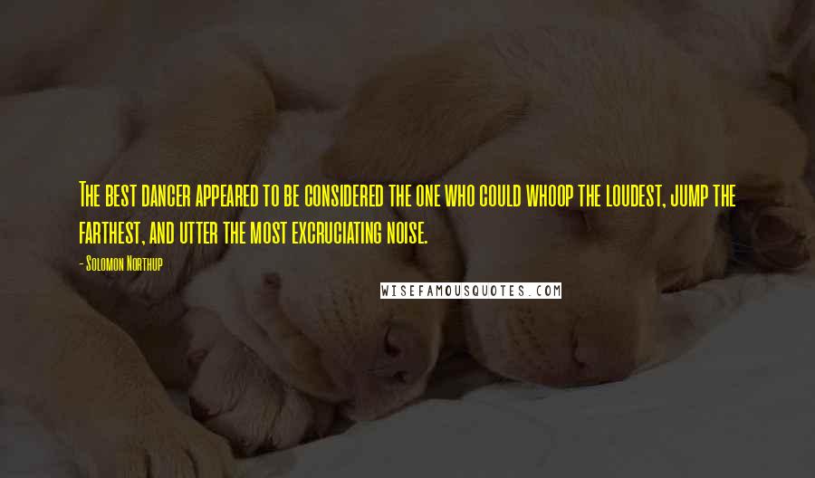 Solomon Northup Quotes: The best dancer appeared to be considered the one who could whoop the loudest, jump the farthest, and utter the most excruciating noise.