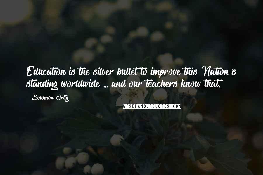 Solomon Ortiz Quotes: Education is the silver bullet to improve this Nation's standing worldwide ... and our teachers know that.
