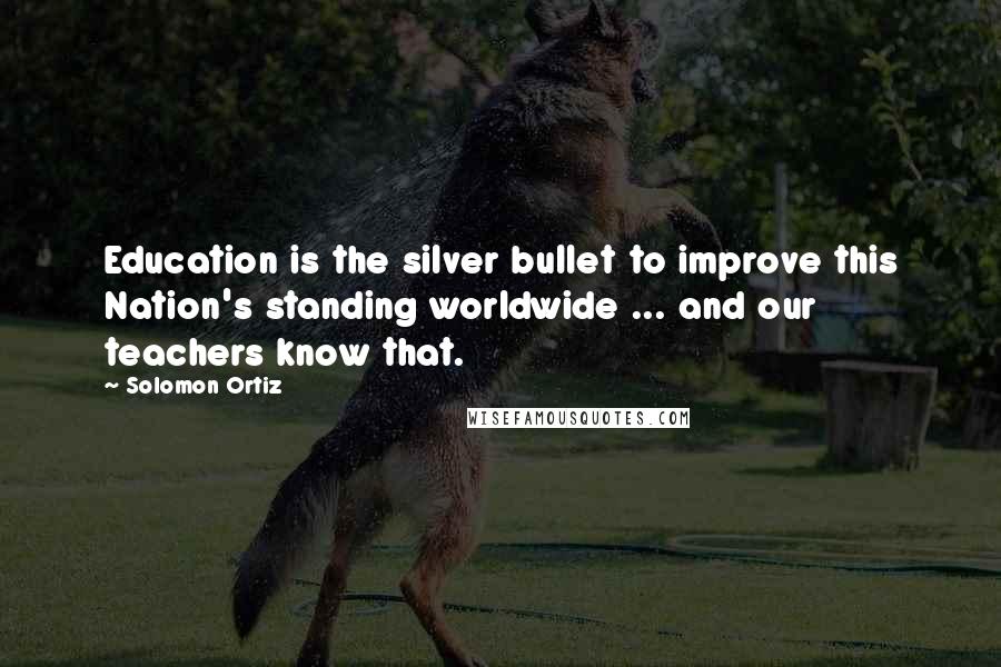 Solomon Ortiz Quotes: Education is the silver bullet to improve this Nation's standing worldwide ... and our teachers know that.