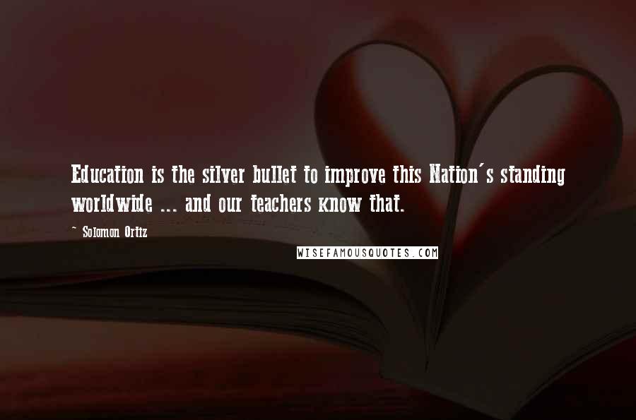 Solomon Ortiz Quotes: Education is the silver bullet to improve this Nation's standing worldwide ... and our teachers know that.