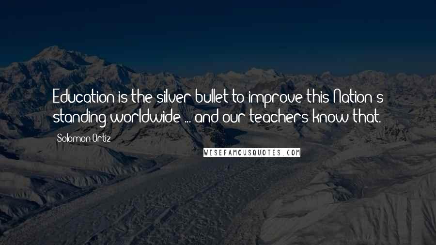 Solomon Ortiz Quotes: Education is the silver bullet to improve this Nation's standing worldwide ... and our teachers know that.