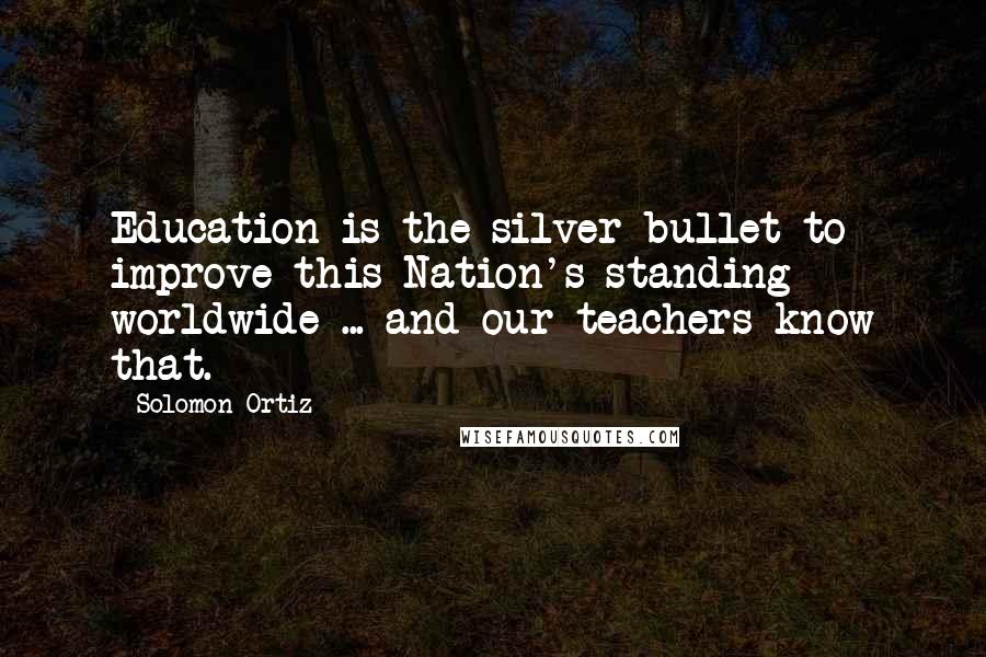 Solomon Ortiz Quotes: Education is the silver bullet to improve this Nation's standing worldwide ... and our teachers know that.