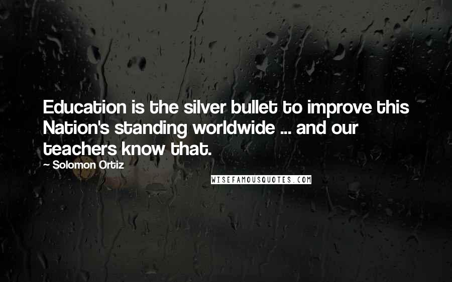 Solomon Ortiz Quotes: Education is the silver bullet to improve this Nation's standing worldwide ... and our teachers know that.