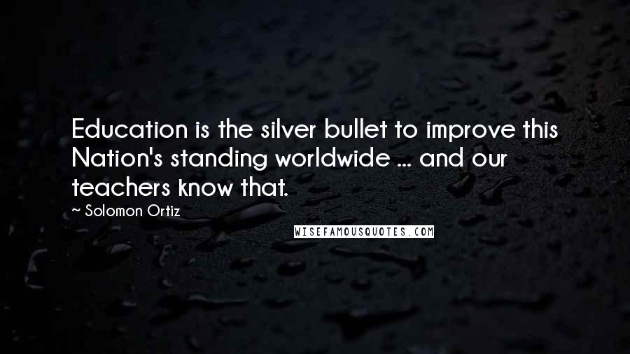 Solomon Ortiz Quotes: Education is the silver bullet to improve this Nation's standing worldwide ... and our teachers know that.