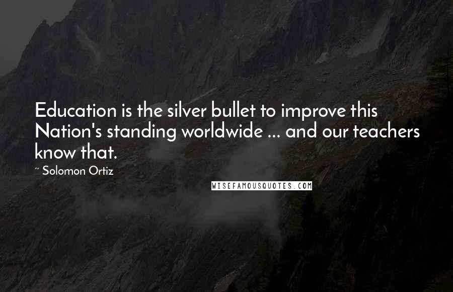 Solomon Ortiz Quotes: Education is the silver bullet to improve this Nation's standing worldwide ... and our teachers know that.