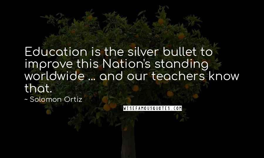 Solomon Ortiz Quotes: Education is the silver bullet to improve this Nation's standing worldwide ... and our teachers know that.