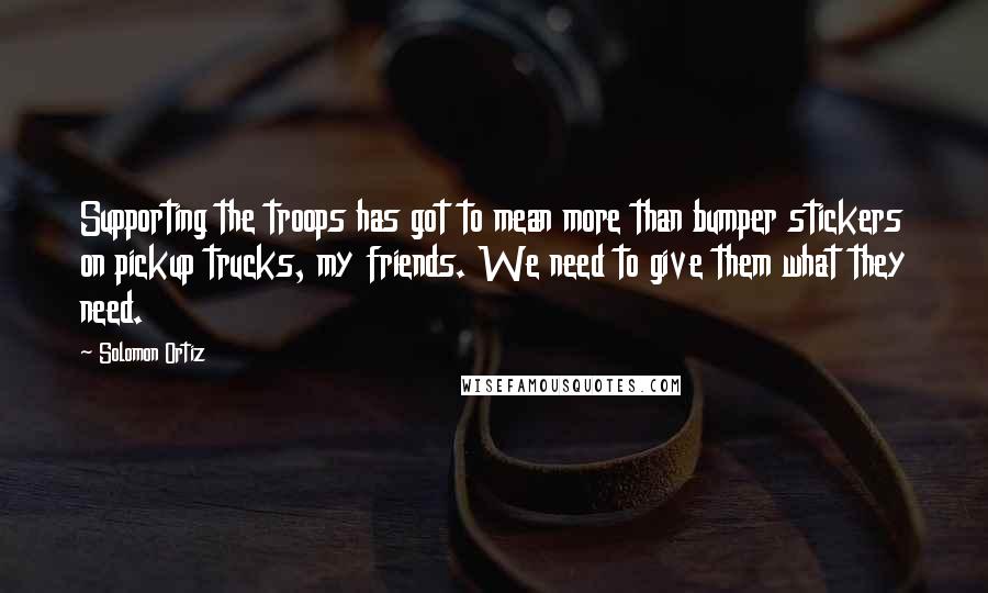 Solomon Ortiz Quotes: Supporting the troops has got to mean more than bumper stickers on pickup trucks, my friends. We need to give them what they need.