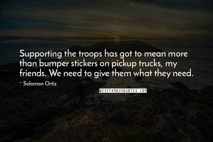 Solomon Ortiz Quotes: Supporting the troops has got to mean more than bumper stickers on pickup trucks, my friends. We need to give them what they need.