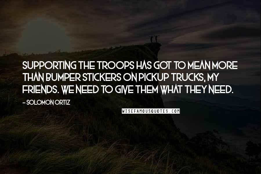 Solomon Ortiz Quotes: Supporting the troops has got to mean more than bumper stickers on pickup trucks, my friends. We need to give them what they need.