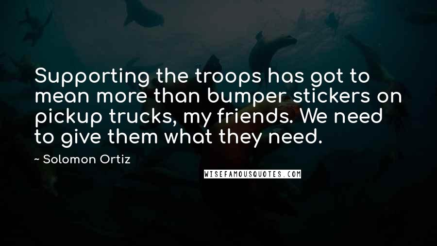 Solomon Ortiz Quotes: Supporting the troops has got to mean more than bumper stickers on pickup trucks, my friends. We need to give them what they need.