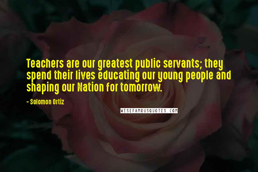 Solomon Ortiz Quotes: Teachers are our greatest public servants; they spend their lives educating our young people and shaping our Nation for tomorrow.