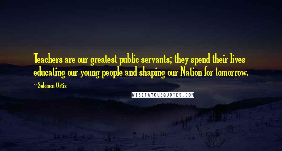 Solomon Ortiz Quotes: Teachers are our greatest public servants; they spend their lives educating our young people and shaping our Nation for tomorrow.