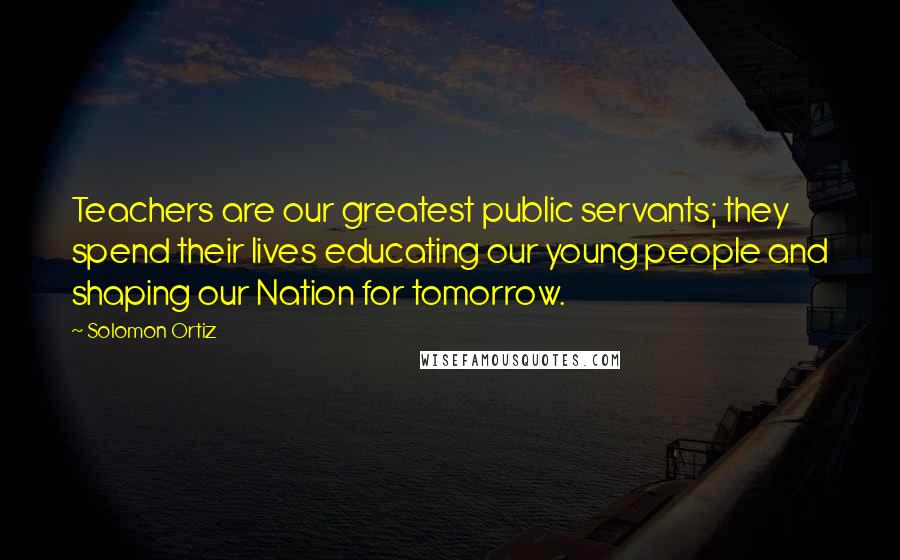 Solomon Ortiz Quotes: Teachers are our greatest public servants; they spend their lives educating our young people and shaping our Nation for tomorrow.
