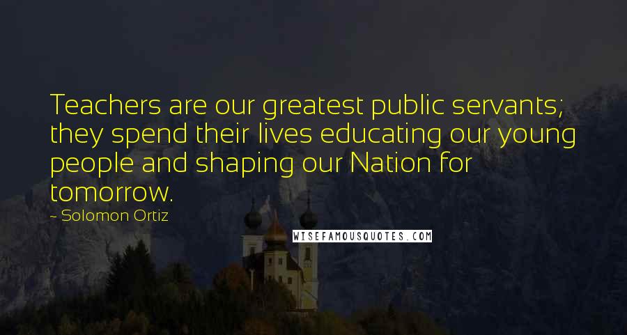 Solomon Ortiz Quotes: Teachers are our greatest public servants; they spend their lives educating our young people and shaping our Nation for tomorrow.