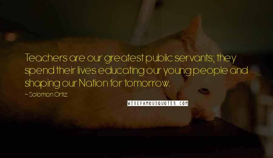 Solomon Ortiz Quotes: Teachers are our greatest public servants; they spend their lives educating our young people and shaping our Nation for tomorrow.