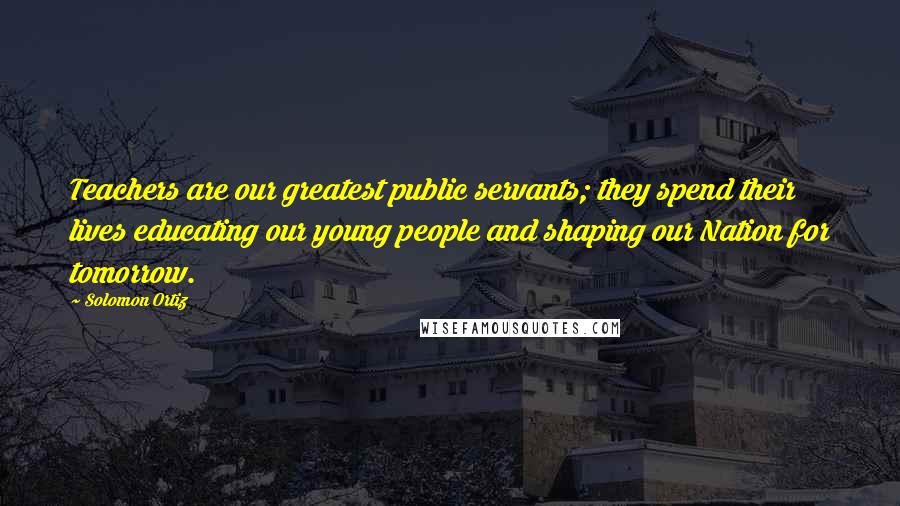 Solomon Ortiz Quotes: Teachers are our greatest public servants; they spend their lives educating our young people and shaping our Nation for tomorrow.