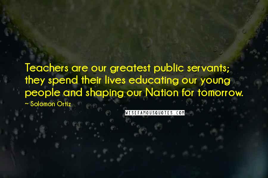 Solomon Ortiz Quotes: Teachers are our greatest public servants; they spend their lives educating our young people and shaping our Nation for tomorrow.