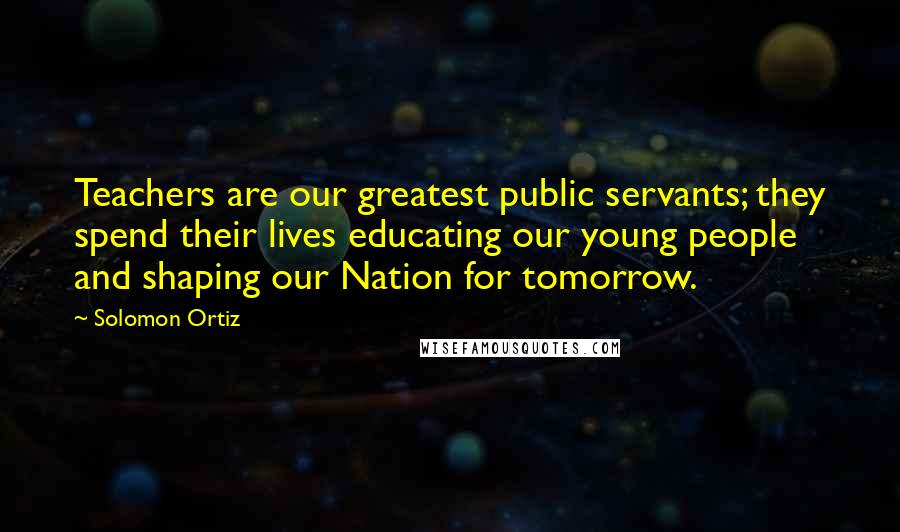 Solomon Ortiz Quotes: Teachers are our greatest public servants; they spend their lives educating our young people and shaping our Nation for tomorrow.