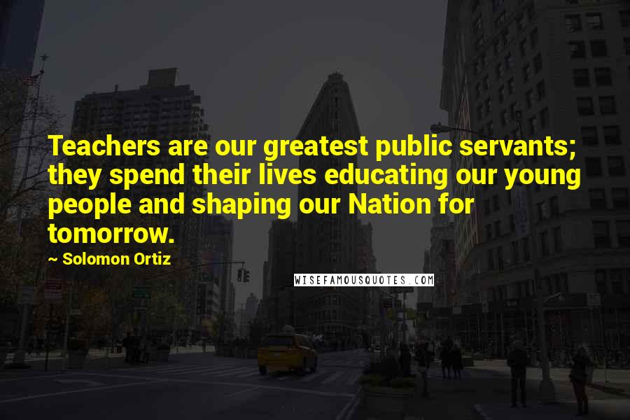 Solomon Ortiz Quotes: Teachers are our greatest public servants; they spend their lives educating our young people and shaping our Nation for tomorrow.