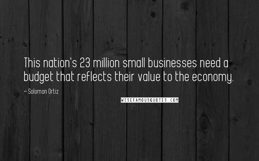 Solomon Ortiz Quotes: This nation's 23 million small businesses need a budget that reflects their value to the economy.