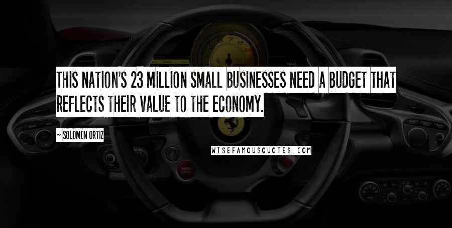 Solomon Ortiz Quotes: This nation's 23 million small businesses need a budget that reflects their value to the economy.