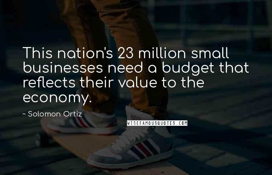 Solomon Ortiz Quotes: This nation's 23 million small businesses need a budget that reflects their value to the economy.