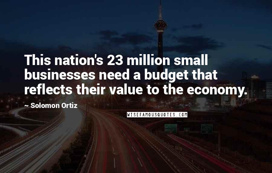Solomon Ortiz Quotes: This nation's 23 million small businesses need a budget that reflects their value to the economy.