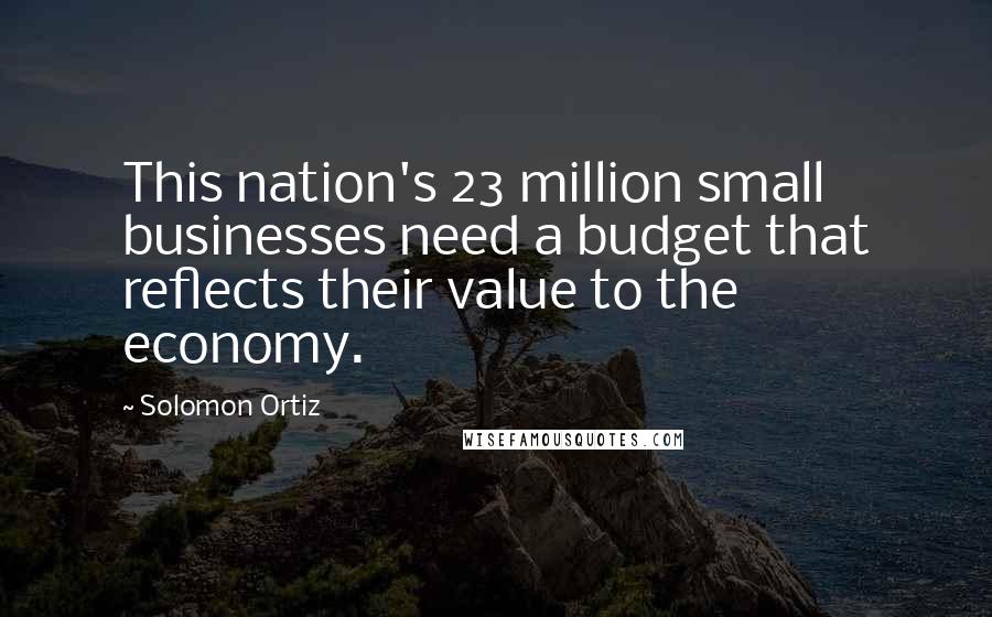 Solomon Ortiz Quotes: This nation's 23 million small businesses need a budget that reflects their value to the economy.