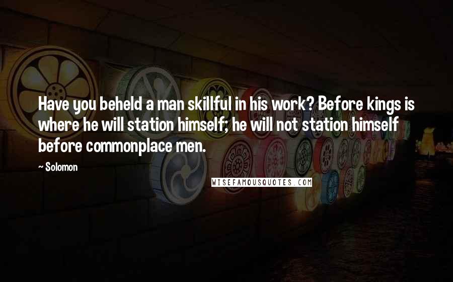 Solomon Quotes: Have you beheld a man skillful in his work? Before kings is where he will station himself; he will not station himself before commonplace men.