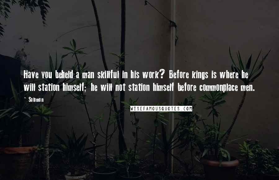 Solomon Quotes: Have you beheld a man skillful in his work? Before kings is where he will station himself; he will not station himself before commonplace men.