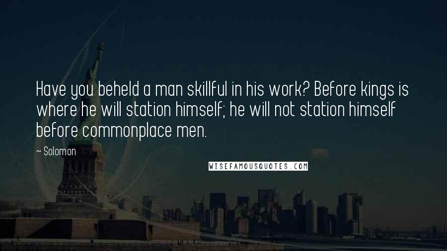 Solomon Quotes: Have you beheld a man skillful in his work? Before kings is where he will station himself; he will not station himself before commonplace men.