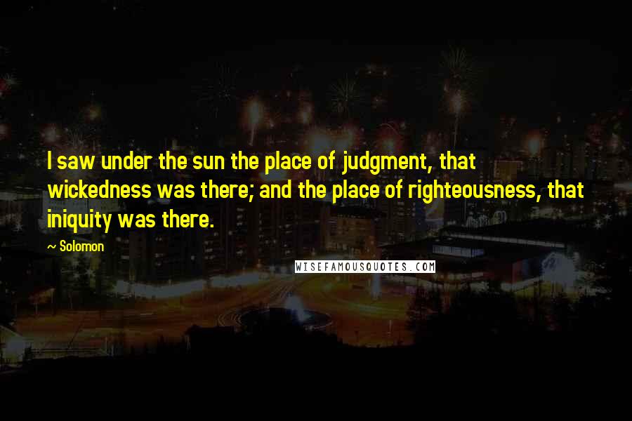 Solomon Quotes: I saw under the sun the place of judgment, that wickedness was there; and the place of righteousness, that iniquity was there.