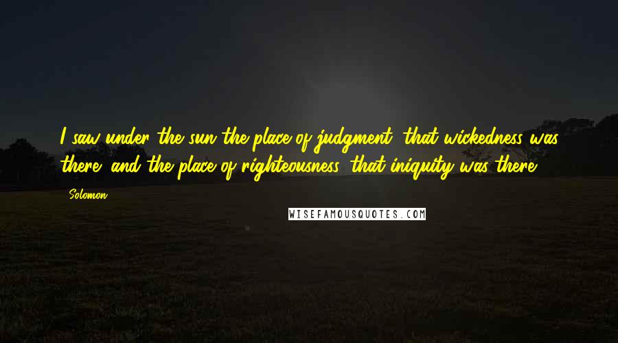 Solomon Quotes: I saw under the sun the place of judgment, that wickedness was there; and the place of righteousness, that iniquity was there.