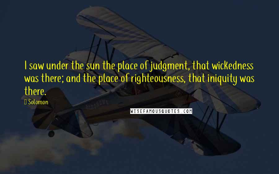 Solomon Quotes: I saw under the sun the place of judgment, that wickedness was there; and the place of righteousness, that iniquity was there.